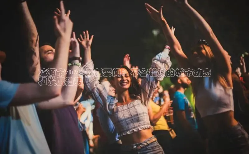 意昂体育4代理百家号凌源市2024最新要闻：不容错过的城市动态
和发展趋势