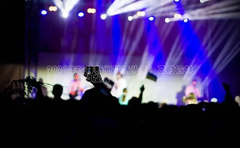 意昂4官网一径科技2024年榆林新闻最新头条：及时榆林
重大事件和发展