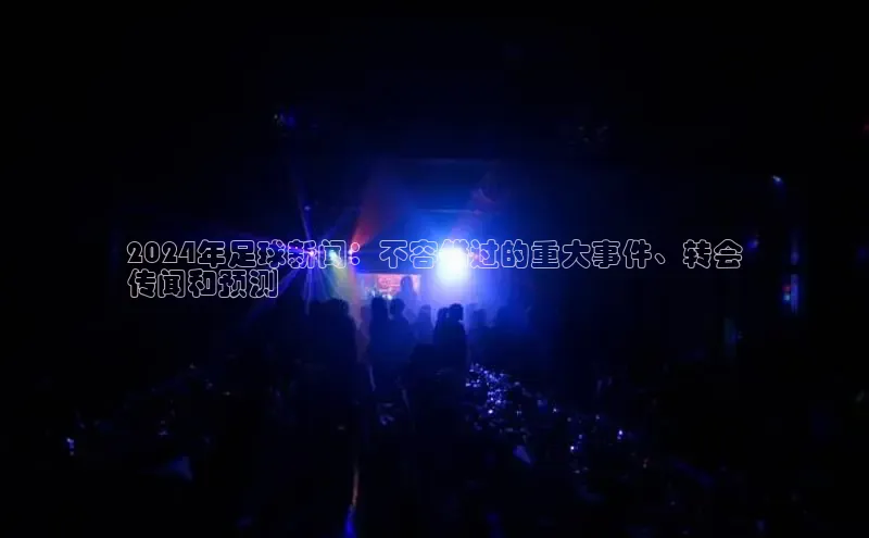 意昂4登录百度众测2024年足球新闻：不容错过的重大事件、转会
传闻和预测