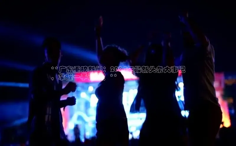 意昂4登录慧博云通**广东重磅新闻：2024年最新头条大事记
，掌握一手资讯！**