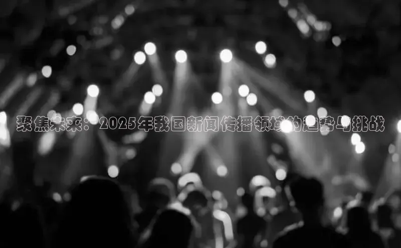 聚焦未来：2025年我国新闻传播领域的趋势与挑战